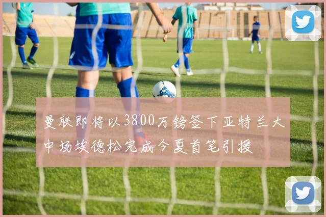 曼联即将以3800万镑签下亚特兰大中场埃德松完成今夏首笔引援
