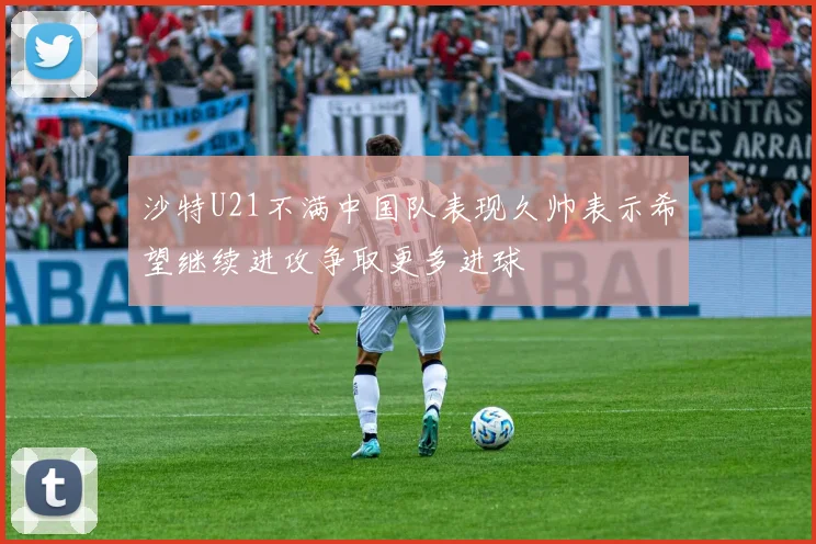 沙特U21不满中国队表现久帅表示希望继续进攻争取更多进球