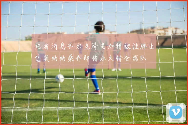 记者消息齐尔克泽乌加特被挂牌出售奥纳纳桑乔即将永久转会离队