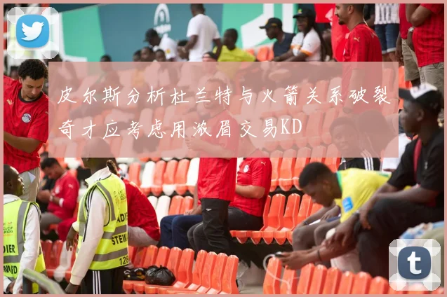 皮尔斯分析杜兰特与火箭关系破裂奇才应考虑用浓眉交易KD