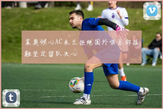 莱奥倾心AC米兰拒绝国外俱乐部接触坚定留队决心