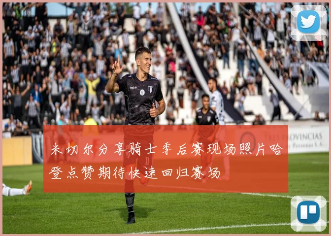 米切尔分享骑士季后赛现场照片哈登点赞期待快速回归赛场