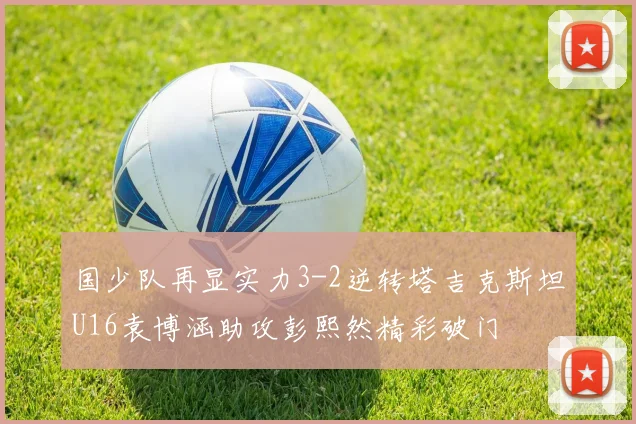 国少队再显实力3-2逆转塔吉克斯坦U16袁博涵助攻彭熙然精彩破门