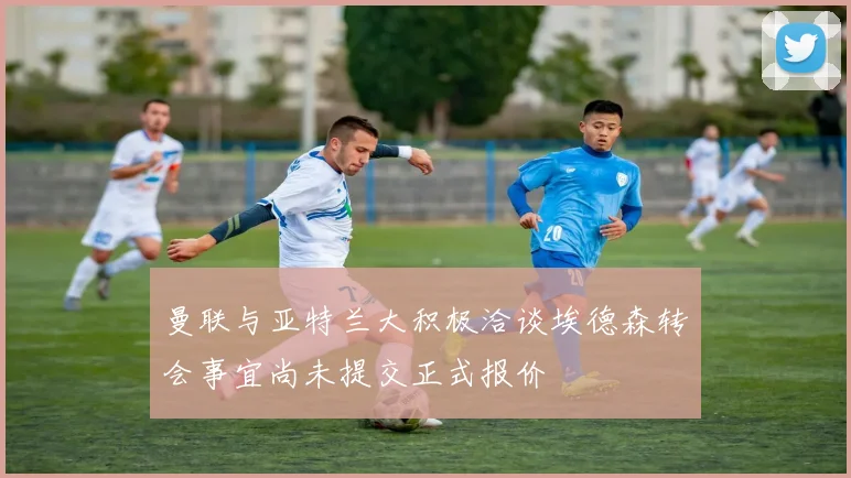 曼联与亚特兰大积极洽谈埃德森转会事宜尚未提交正式报价